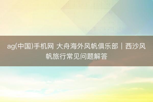 ag(中国)手机网 大舟海外风帆俱乐部｜西沙风帆旅行常见问题解答