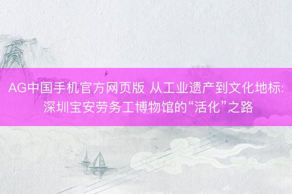 AG中国手机官方网页版 从工业遗产到文化地标: 深圳宝安劳务工博物馆的“活化”之路