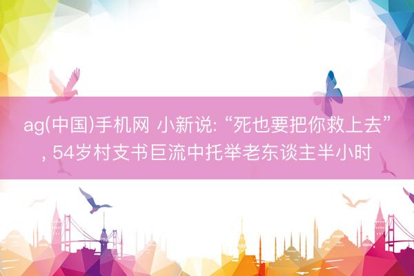 ag(中国)手机网 小新说: “死也要把你救上去”， 54岁村支书巨流中托举老东谈主半小时
