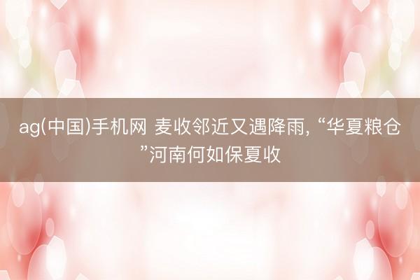 ag(中国)手机网 麦收邻近又遇降雨， “华夏粮仓”河南何如保夏收