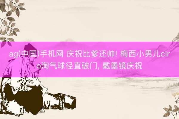 ag(中国)手机网 庆祝比爹还帅! 梅西小男儿ciro淘气球径直破门， 戴墨镜庆祝