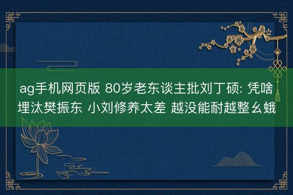 ag手机网页版 80岁老东谈主批刘丁硕: 凭啥埋汰樊振东 小刘修养太差 越没能耐越整幺蛾