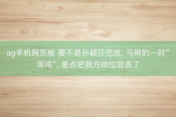 ag手机网页版 要不是孙颖莎兜底， 马琳的一时“浑沌”， 差点把我方帅位混丢了