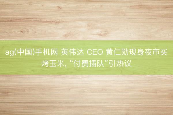 ag(中国)手机网 英伟达 CEO 黄仁勋现身夜市买烤玉米， “付费插队”引热议