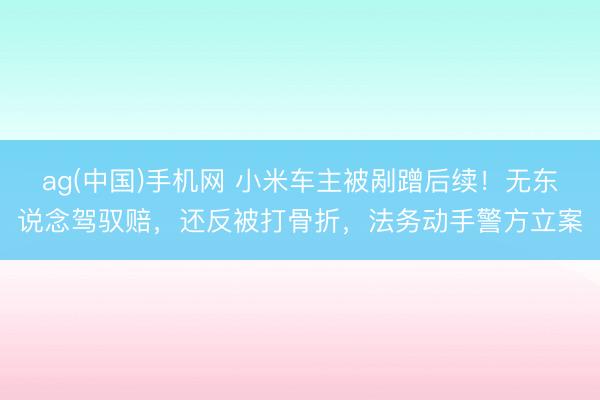 ag(中国)手机网 小米车主被剐蹭后续!无东说念驾驭赔,还反被打骨折,法务动手警方立案