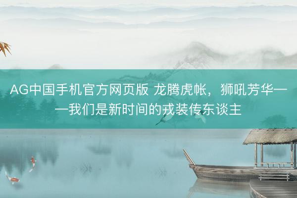 AG中国手机官方网页版 龙腾虎帐，狮吼芳华——我们是新时间的戎装传东谈主