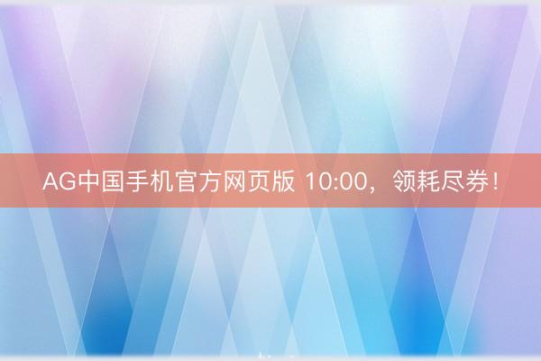 AG中国手机官方网页版 10:00,领耗尽券!