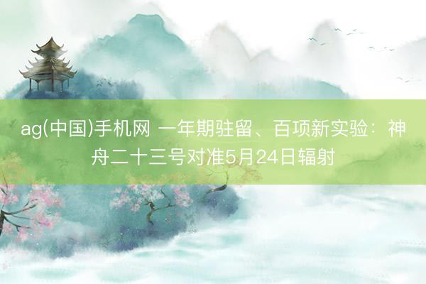 ag(中国)手机网 一年期驻留、百项新实验：神舟二十三号对准5月24日辐射