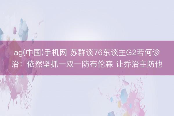 ag(中国)手机网 苏群谈76东谈主G2若何诊治：依然坚抓一双一防布伦森 让乔治主防他