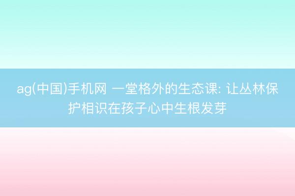 ag(中国)手机网 一堂格外的生态课: 让丛林保护相识在孩子心中生根发芽