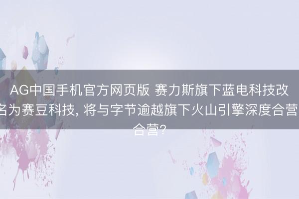 AG中国手机官方网页版 赛力斯旗下蓝电科技改名为赛豆科技， 将与字节逾越旗下火山引擎深度合营?