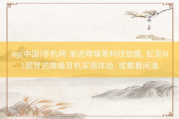 ag(中国)手机网 渐进降噪黑科技加握， 虹觅N1顺耳式降噪耳机实测体验， 或戴着闲逸
