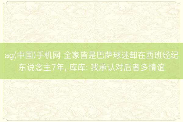 ag(中国)手机网 全家皆是巴萨球迷却在西班经纪东说念主7年, 库库: 我承认对后者多情谊