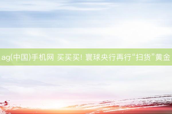 ag(中国)手机网 买买买! 寰球央行再行“扫货”黄金