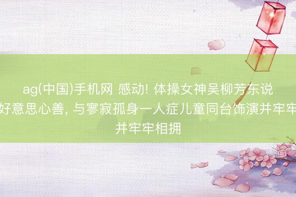 ag(中国)手机网 感动! 体操女神吴柳芳东说念主好意思心善, 与寥寂孤身一人症儿童同台饰演并牢牢相拥