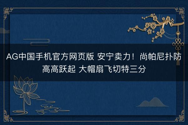AG中国手机官方网页版 安宁卖力！尚帕尼扑防高高跃起 大帽扇飞切特三分
