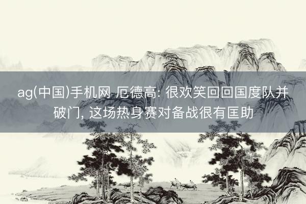 ag(中国)手机网 厄德高: 很欢笑回回国度队并破门, 这场热身赛对备战很有匡助