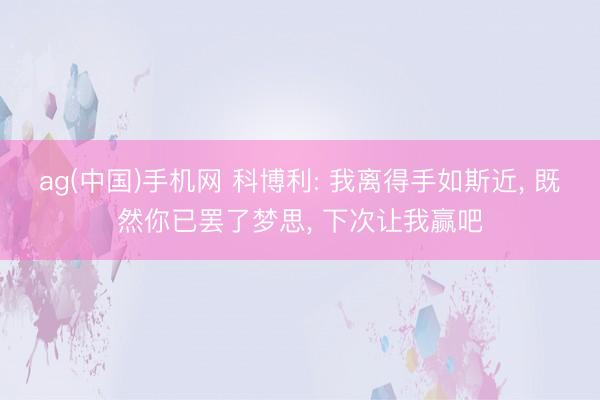 ag(中国)手机网 科博利: 我离得手如斯近， 既然你已罢了梦思， 下次让我赢吧