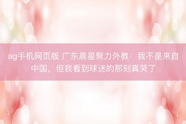 ag手机网页版 广东晨星聚力外教：我不是来自中国，但我看到球迷的那刻真哭了