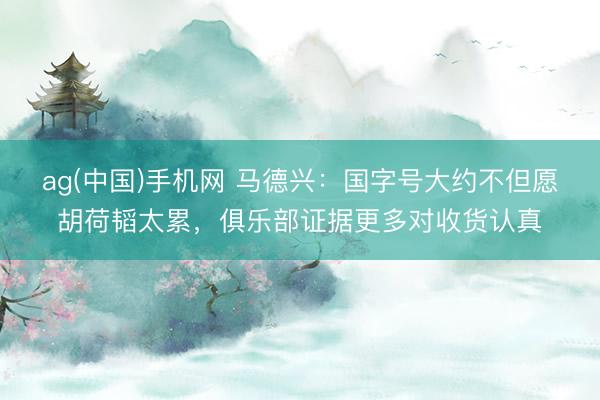 ag(中国)手机网 马德兴：国字号大约不但愿胡荷韬太累，俱乐部证据更多对收货认真