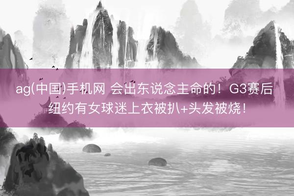 ag(中国)手机网 会出东说念主命的！G3赛后 纽约有女球迷上衣被扒+头发被烧！