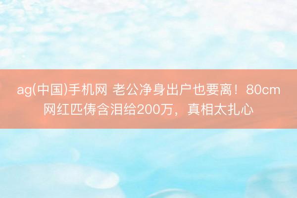 ag(中国)手机网 老公净身出户也要离！80cm网红匹俦含泪给200万，真相太扎心