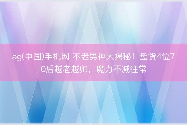 ag(中国)手机网 不老男神大揭秘！盘货4位70后越老越帅，魔力不减往常