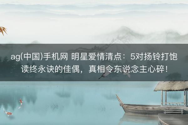 ag(中国)手机网 明星爱情清点：5对扬铃打饱读终永诀的佳偶，真相令东说念主心碎！