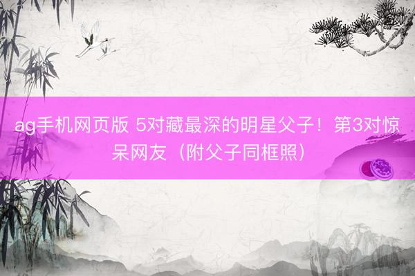 ag手机网页版 5对藏最深的明星父子！第3对惊呆网友（附父子同框照）