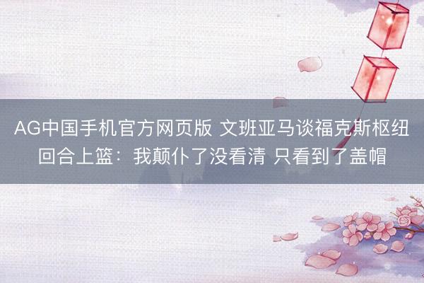 AG中国手机官方网页版 文班亚马谈福克斯枢纽回合上篮：我颠仆了没看清 只看到了盖帽