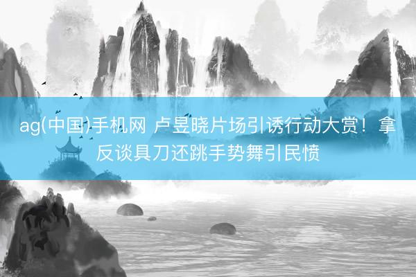 ag(中国)手机网 卢昱晓片场引诱行动大赏！拿反谈具刀还跳手势舞引民愤