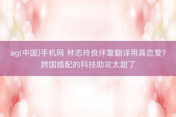 ag(中国)手机网 林志玲良伴靠翻译用具恋爱？跨国婚配的科技助攻太甜了
