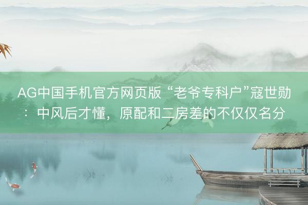 AG中国手机官方网页版 “老爷专科户”寇世勋：中风后才懂，原配和二房差的不仅仅名分