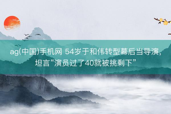 ag(中国)手机网 54岁于和伟转型幕后当导演，坦言“演员过了40就被挑剩下”