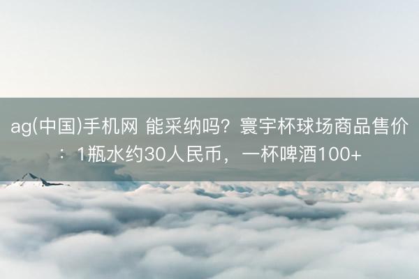 ag(中国)手机网 能采纳吗？寰宇杯球场商品售价：1瓶水约30人民币，一杯啤酒100+