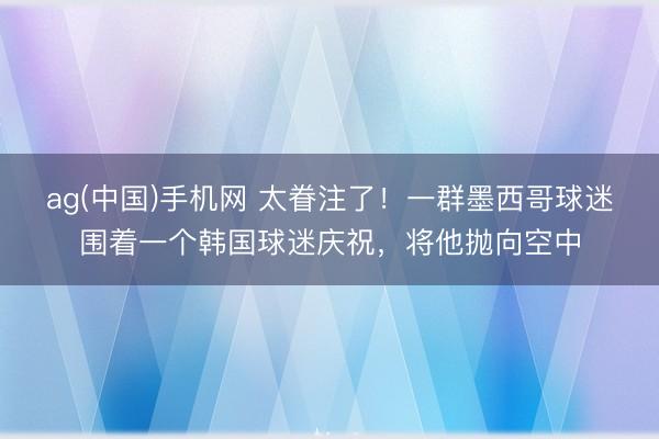 ag(中国)手机网 太眷注了！一群墨西哥球迷围着一个韩国球迷庆祝，将他抛向空中