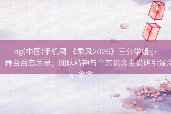 ag(中国)手机网 《乘风2026》三公学姐小考：舞台百态尽显，团队精神与个东说念主说明引深念念