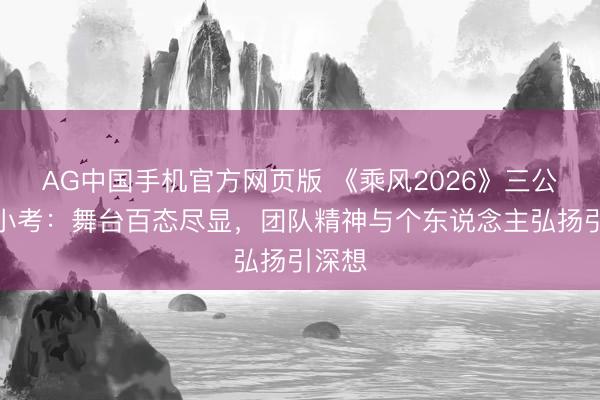 AG中国手机官方网页版 《乘风2026》三公学姐小考：舞台百态尽显，团队精神与个东说念主弘扬引深想
