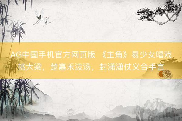 AG中国手机官方网页版 《主角》易少女唱戏挑大梁，楚嘉禾泼汤，封潇潇仗义合手言