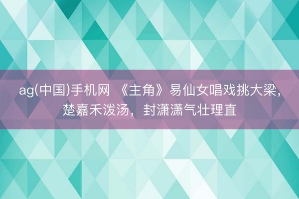 ag(中国)手机网 《主角》易仙女唱戏挑大梁，楚嘉禾泼汤，封潇潇气壮理直
