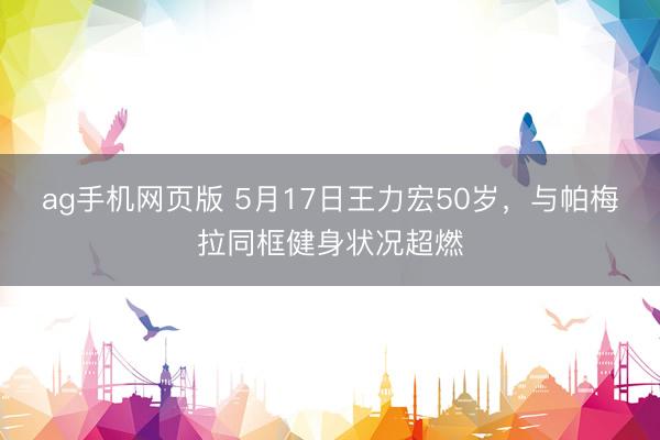 ag手机网页版 5月17日王力宏50岁，与帕梅拉同框健身状况超燃