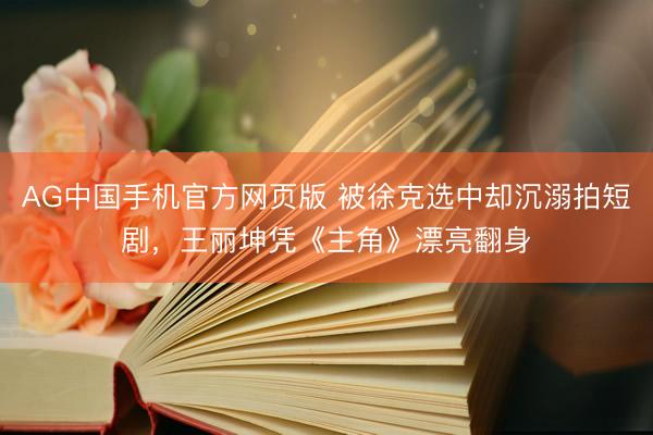 AG中国手机官方网页版 被徐克选中却沉溺拍短剧，王丽坤凭《主角》漂亮翻身