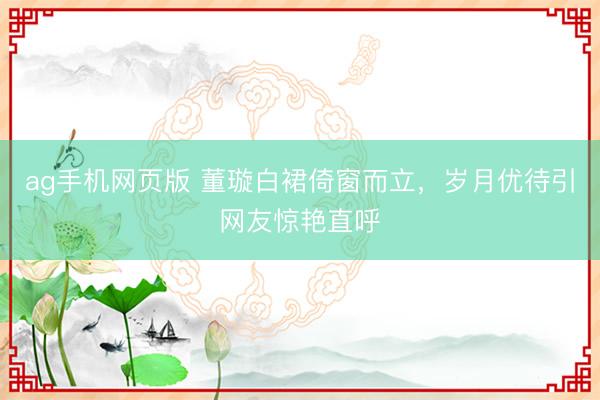 ag手机网页版 董璇白裙倚窗而立，岁月优待引网友惊艳直呼
