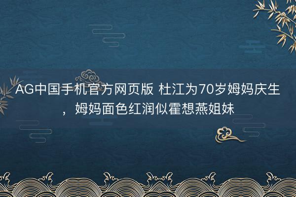 AG中国手机官方网页版 杜江为70岁姆妈庆生，姆妈面色红润似霍想燕姐妹