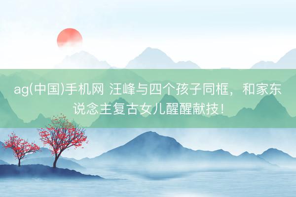 ag(中国)手机网 汪峰与四个孩子同框，和家东说念主复古女儿醒醒献技！