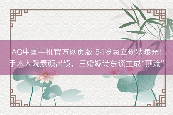 AG中国手机官方网页版 54岁袁立现状曝光！手术入院素颜出镜，三婚嫁诗东谈主成“顶流”