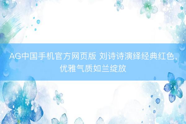 AG中国手机官方网页版 刘诗诗演绎经典红色，优雅气质如兰绽放