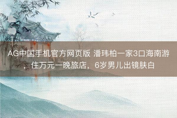 AG中国手机官方网页版 潘玮柏一家3口海南游，住万元一晚旅店，6岁男儿出镜肤白
