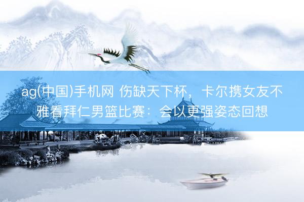 ag(中国)手机网 伤缺天下杯，卡尔携女友不雅看拜仁男篮比赛：会以更强姿态回想