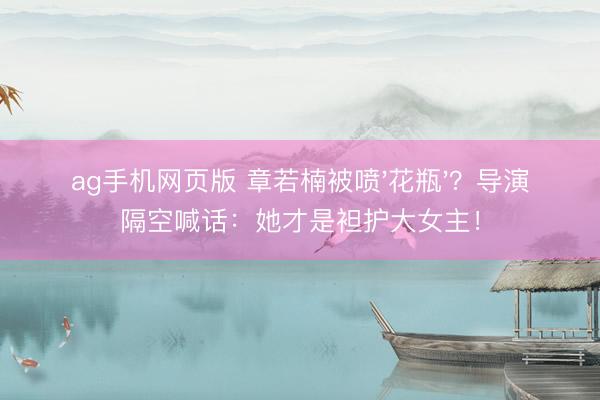 ag手机网页版 章若楠被喷'花瓶'？导演隔空喊话：她才是袒护大女主！